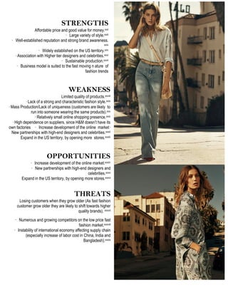 STRENGTHS
Affordable price and good value for money.xxii
· Large variety of style.xxiii
· Well-established reputation and strong brand awareness.
xxiv
· Widely established on the US territory.xxv
· Association with Higher tier designers and celebrities.xxvi
· Sustainable production.xxvii
· Business model is suited to the fast moving n ature of
fashion trends
WEAKNESS
Limited quality of products.xxviii
· Lack of a strong and characteristic fashion style.xxix
· Mass Production/Lack of uniqueness (customers are likely to
run into someone wearing the same products).xxx
· Relatively small online shopping presence.xxxi
· High dependence on suppliers, since H&M doesn’t have its
own factories	
  	
  	
  	
  · Increase development of the online market·
New partnerships with high-end designers and celebrities.xxxii
Expand in the US territory, by opening more stores.xxxiii
OPPORTUNITIES
· Increase development of the online market.xxxiv
· New partnerships with high-end designers and
celebrities.xxxv
Expand in the US territory, by opening more stores.xxxvi
	
   	
  
THREATS
Losing customers when they grow older (As fast fashion
customer grow older they are likely to shift towards higher
quality brands). xxxvii
· Numerous and growing competitors on the low price fast
fashion market.xxxviii
· Instability of international economy affecting supply chain
(especially increase of labor cost in China, India and
Bangladesh).xxxix
 
