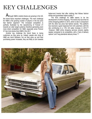 KEY CHALLENGES
Although H&M’s market shares are growing in the US,
the brand faces important challenges. The main challenge
for H&M is the growing number of players in the low price
fast fashion segment.xl The increased competition is
perfectly illustrated by the repositioning of Forever 21
towards an older target audience therefore generating even
more direct competition for H&M, especially since Forever
21 has more stores than H&M in the US.xli
Another key challenge the brand faces is losing
customers as they grow up. Indeed, people who shop at
H&M are trend followers, but as they grow up and their
purchasing power increases, they are likely to turn towards
higher-end brands that offer clothing that follows fashion
trends and guarantees higher quality.xlii
The third challenge for H&M seems to be the
development of online shopping. The brand only launched its
online shopping platform in 2013, which is late in comparison
with the other low price fast fashion brands. This platform
has received a good response from US customers; with the
site contributing to a 13% US sales increase in 2014.xliii
However, H&M online shopping services remains slightly
weaker compared to its competitors, with a “lack of delivery
options” and “long standards delivery times.”xliv
 