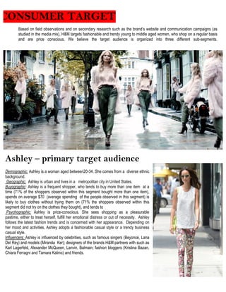 CONSUMER TARGET
Based on field observations and on secondary research such as the brand’s website and communication campaigns (as
studied in the media mix), H&M targets fashionable and trendy young to middle aged women, who shop on a regular basis
and are price conscious. We believe the target audience is organized into three different sub-segments.
Ashley – primary target audience
Demographic: Ashley is a woman aged between20-34. She comes from a diverse ethnic
background.
Geographic: Ashley is urban and lives in a metropolitan city in United States.
Buyographic: Ashley is a frequent shopper, who tends to buy more than one item at a
time (71% of the shoppers observed within this segment bought more than one item),
spends on average $70 (average spending of the people observed in this segment) is
likely to buy clothes without trying them on (71% the shoppers observed within this
segment did not try on the clothes they bought), and tends to
Psychographic: Ashley is price-conscious. She sees shopping as a pleasurable
pastime, either to treat herself, fulfill her emotional distress or out of necessity. Ashley
follows the latest fashion trends and is concerned with her appearance. Depending on
her mood and activities, Ashley adopts a fashionable casual style or a trendy business
casual style.
Influencers: Ashley is influenced by celebrities, such as famous singers (Beyoncé, Lana
Del Rey) and models (Miranda Ker); designers of the brands H&M partners with such as
Karl Lagerfeld, Alexander McQueen, Lanvin, Balmain; fashion bloggers (Kristina Bazan,
Chiara Ferragni and Tamara Kalinic) and friends.
 