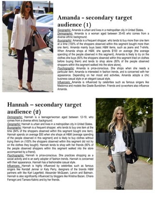 Amanda - secondary target
audience (1)
Geographic: Amanda is urban and lives in a metropolitan city in United States.
Demographic: Amanda is a woman aged between 35-45 who comes from a
diverse ethnic background.
Buyographic: Amanda is a frequent shopper, who tends to buy more than one item
at a time (100% of the shoppers observed within this segment bought more than
one item). Amanda mainly buys basic H&M items, such as jeans and T-shirts.
When Amanda shops at H&M, she spends $100 on average (the average
spending of the people observed in this segment). Amanda is likely to try on the
clothes she buys (60% the shoppers observed within this segment tried on clothes
before buying them) and tends to shop alone (80% of the people observed
shoppers within this segment walked into the store alone).
Psychographic: Amanda is price-conscious. She shops when she needs a
particular item. Amanda is interested in fashion trends, and is concerned with her
appearance. Depending on her mood and activities, Amanda adopts a chic
business casual style or an elegant casual style.
Influencers: Amanda is influenced by celebrities such as famous singers like
Madonna and models like Gisele Bundchen. Friends and co-workers also influence
Amanda.
Hannah – secondary target
audience (2)
Demographic: Hannah is a teenager/woman aged between 12-19, who
comes from a diverse ethnic background.
Geographic: Hannah is urban and lives in a metropolitan city in United States.
Buyographic: Hannah is a frequent shopper, who tends to buy one item at the
time (84% of the shoppers observed within this segment bought one item).
Hannah spends on average $50 when she shops at H&M (average spending
of the people observed in this segment) and is likely to buy clothes without
trying them on (100% the shoppers observed within this segment did not try
on the clothes they bought). Hannah tends to shop with her friends (80% of
the people observed shoppers within this segment walked into the store
accompanied by a friend).
Psychographic: Hannah is price-conscious. She practices shopping as a
social activity and is an early adopter of fashion trends. Hannah is concerned
with their appearance. Hannah has a fashionable casual style.
Influencers: Hannah is highly influenced by celebrities such as famous
singers like Kendall Jenner or Katy Perry, designers of the brands H&M
partners with like Karl Lagerfeld, Alexander McQueen, Lanvin and Balmain.
Hannah is also significantly influenced by bloggers like Kristina Bazan, Chiara
Ferragni and Tamara Kalinic and by her friends.
 