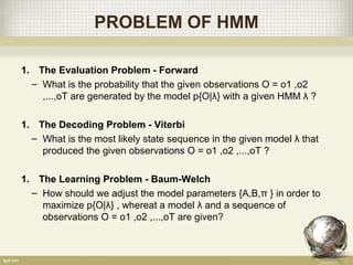 PROBLEM OF HMM
1. The Evaluation Problem - Forward
– What is the probability that the given observations O = o1 ,o2
,...,oT are generated by the model p{O|λ} with a given HMM λ ?
1. The Decoding Problem - Viterbi
– What is the most likely state sequence in the given model λ that
produced the given observations O = o1 ,o2 ,...,oT ?
1. The Learning Problem - Baum-Welch
– How should we adjust the model parameters {A,B,π } in order to
maximize p{O|λ} , whereat a model λ and a sequence of
observations O = o1 ,o2 ,...,oT are given?
 