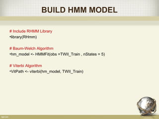 BUILD HMM MODEL
# Include RHMM Library
•library(RHmm)
# Baum-Welch Algorithm
•hm_model <- HMMFit(obs =TWII_Train , nStates = 5)
# Viterbi Algorithm
•VitPath <- viterbi(hm_model, TWII_Train)
 