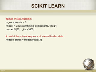 SCIKIT LEARN
#Baum-Welch Algorithm
•n_components = 5
•model = GaussianHMM(n_components, "diag")
•model.fit([X], n_iter=1000)
# predict the optimal sequence of internal hidden state
•hidden_states = model.predict(X)
 
