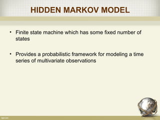 HIDDEN MARKOV MODEL
• Finite state machine which has some fixed number of
states
• Provides a probabilistic framework for modeling a time
series of multivariate observations
 