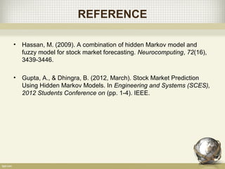 REFERENCE
• Hassan, M. (2009). A combination of hidden Markov model and
fuzzy model for stock market forecasting. Neurocomputing, 72(16),
3439-3446.
• Gupta, A., & Dhingra, B. (2012, March). Stock Market Prediction
Using Hidden Markov Models. In Engineering and Systems (SCES),
2012 Students Conference on (pp. 1-4). IEEE.
 