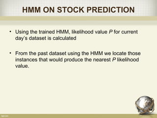 HMM ON STOCK PREDICTION
• Using the trained HMM, likelihood value P for current
day’s dataset is calculated
• From the past dataset using the HMM we locate those
instances that would produce the nearest P likelihood
value.
 