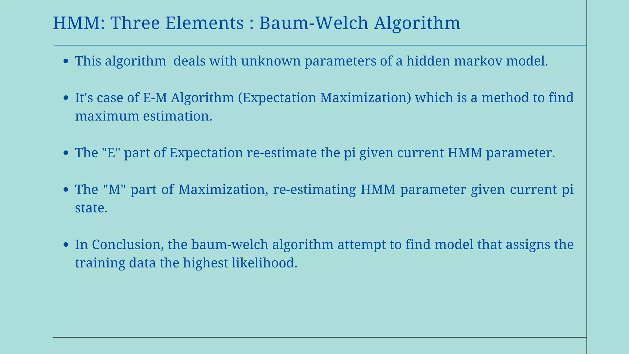HMM: Three Elements : Baum-Welch Algorithm
This algorithm deals with unknown parameters of a hidden markov model.
It's case of E-M Algorithm (Expectation Maximization) which is a method to find
maximum estimation.
The "E" part of Expectation re-estimate the pi given current HMM parameter.
The "M" part of Maximization, re-estimating HMM parameter given current pi
state.
In Conclusion, the baum-welch algorithm attempt to find model that assigns the
training data the highest likelihood.
 