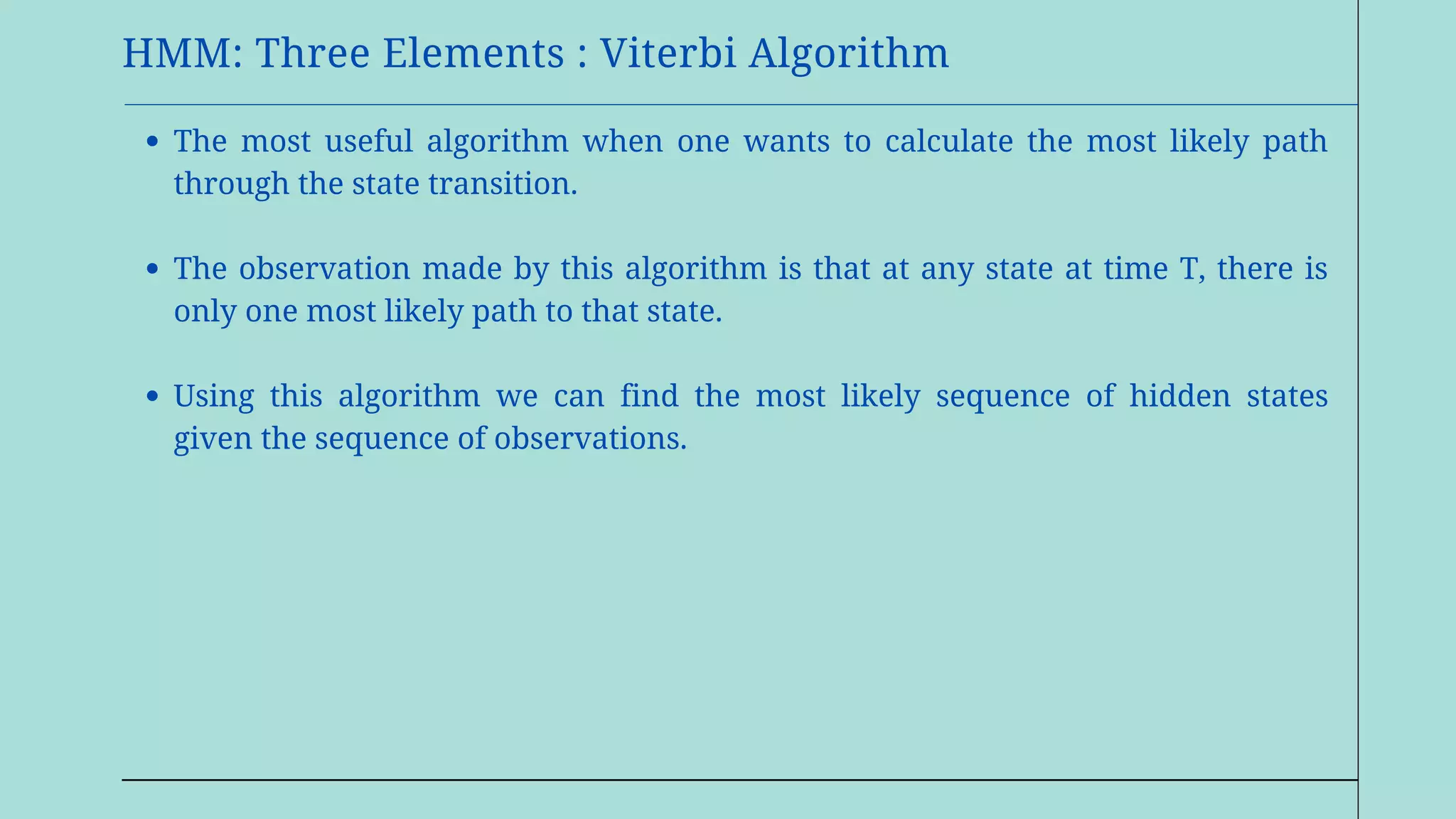 HMM: Three Elements : Viterbi Algorithm
The most useful algorithm when one wants to calculate the most likely path
through the state transition.
The observation made by this algorithm is that at any state at time T, there is
only one most likely path to that state.
Using this algorithm we can find the most likely sequence of hidden states
given the sequence of observations.
 