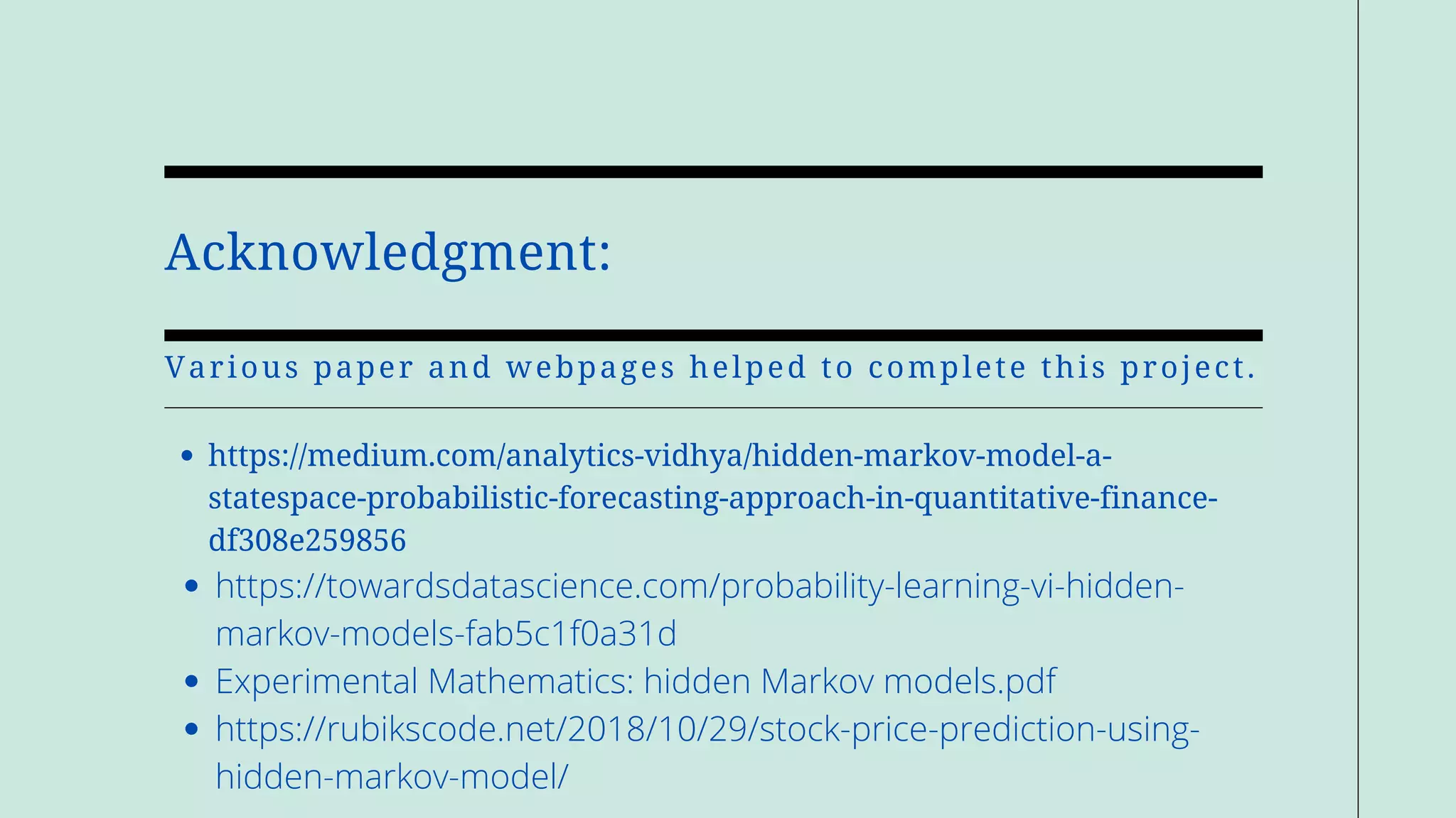 Acknowledgment:
Various paper and webpages helped to complete this project.
https://medium.com/analytics-vidhya/hidden-markov-model-a-
statespace-probabilistic-forecasting-approach-in-quantitative-finance-
df308e259856
https://towardsdatascience.com/probability-learning-vi-hidden-
markov-models-fab5c1f0a31d
Experimental Mathematics: hidden Markov models.pdf
https://rubikscode.net/2018/10/29/stock-price-prediction-using-
hidden-markov-model/
 