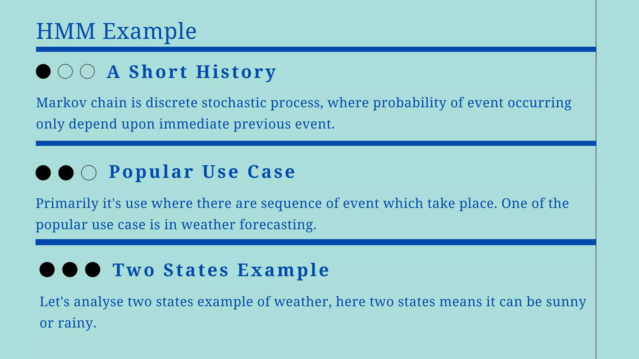 HMM Example
Markov chain is discrete stochastic process, where probability of event occurring
only depend upon immediate previous event.
A Short History
Primarily it's use where there are sequence of event which take place. One of the
popular use case is in weather forecasting.
Popular Use Case
Let's analyse two states example of weather, here two states means it can be sunny
or rainy.
Two States Example
 