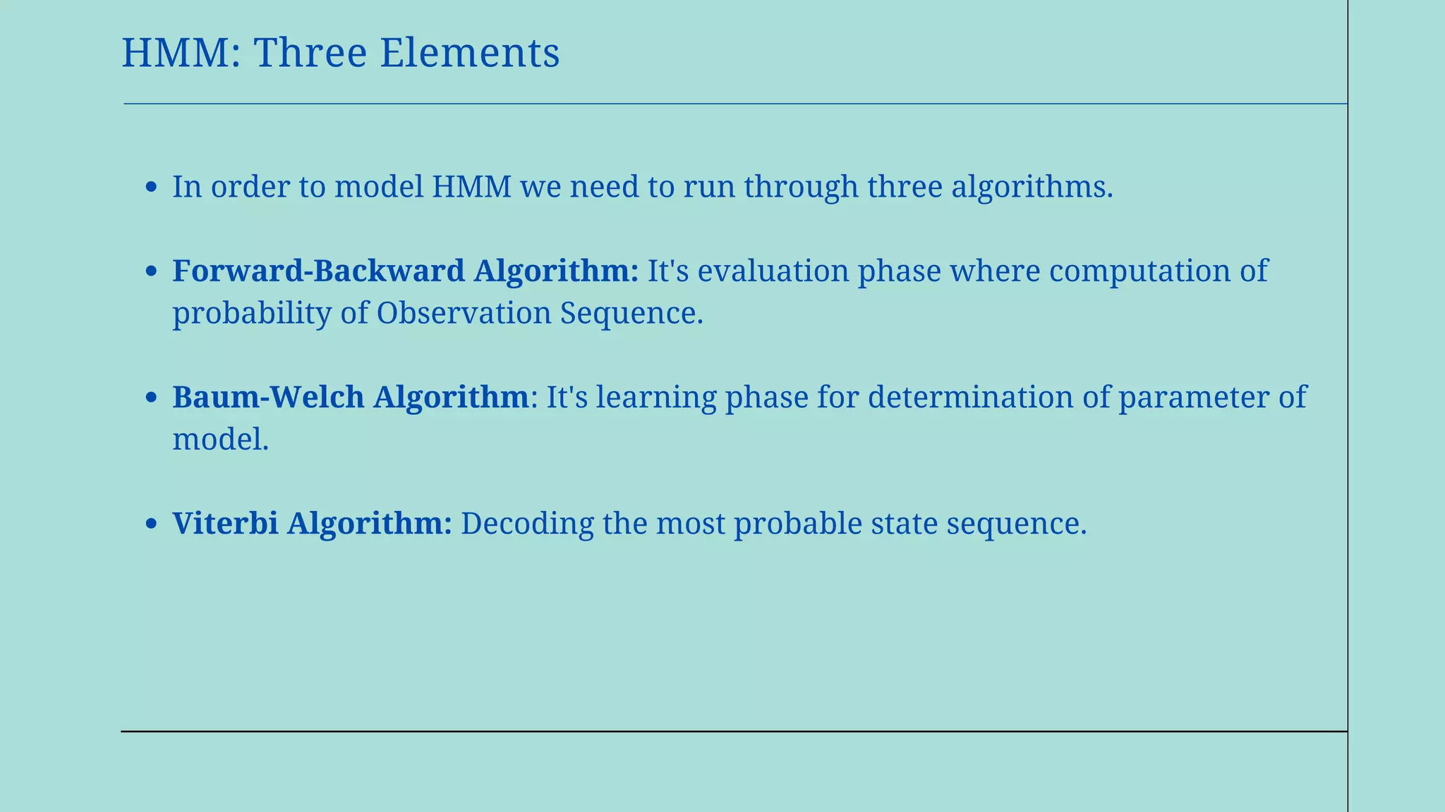HMM: Three Elements
In order to model HMM we need to run through three algorithms.
Forward-Backward Algorithm: It's evaluation phase where computation of
probability of Observation Sequence.
Baum-Welch Algorithm: It's learning phase for determination of parameter of
model.
Viterbi Algorithm: Decoding the most probable state sequence.
 