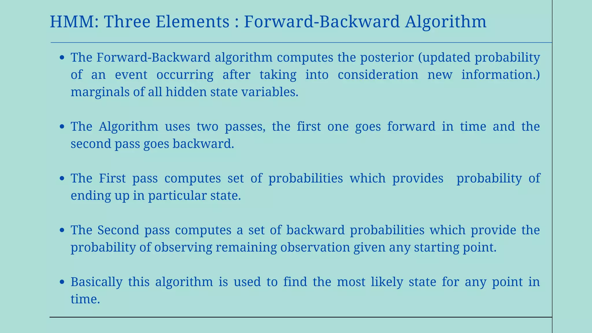 HMM: Three Elements : Forward-Backward Algorithm
The Forward-Backward algorithm computes the posterior (updated probability
of an event occurring after taking into consideration new information.)
marginals of all hidden state variables.
The Algorithm uses two passes, the first one goes forward in time and the
second pass goes backward.
The First pass computes set of probabilities which provides probability of
ending up in particular state.
The Second pass computes a set of backward probabilities which provide the
probability of observing remaining observation given any starting point.
Basically this algorithm is used to find the most likely state for any point in
time.
 