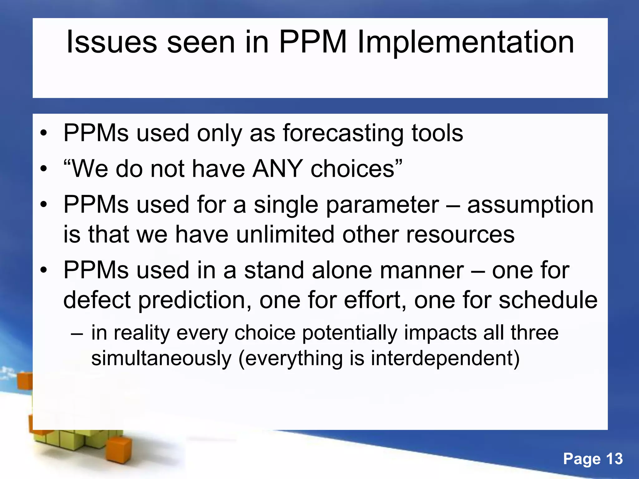 Page 13
Issues seen in PPM Implementation
• PPMs used only as forecasting tools
• “We do not have ANY choices”
• PPMs used for a single parameter – assumption
is that we have unlimited other resources
• PPMs used in a stand alone manner – one for
defect prediction, one for effort, one for schedule
– in reality every choice potentially impacts all three
simultaneously (everything is interdependent)
 