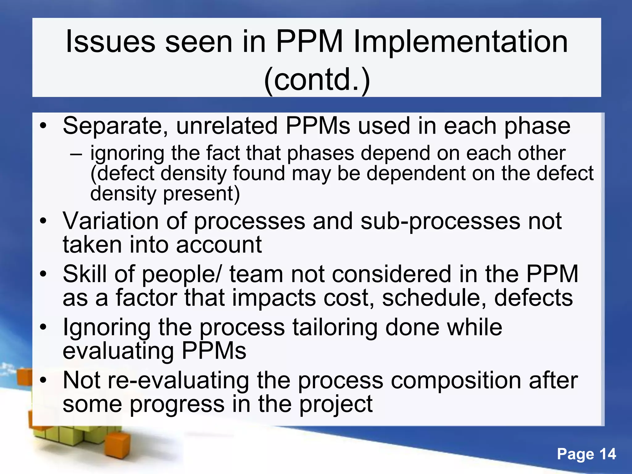 Page 14
Issues seen in PPM Implementation
(contd.)
• Separate, unrelated PPMs used in each phase
– ignoring the fact that phases depend on each other
(defect density found may be dependent on the defect
density present)
• Variation of processes and sub-processes not
taken into account
• Skill of people/ team not considered in the PPM
as a factor that impacts cost, schedule, defects
• Ignoring the process tailoring done while
evaluating PPMs
• Not re-evaluating the process composition after
some progress in the project
 