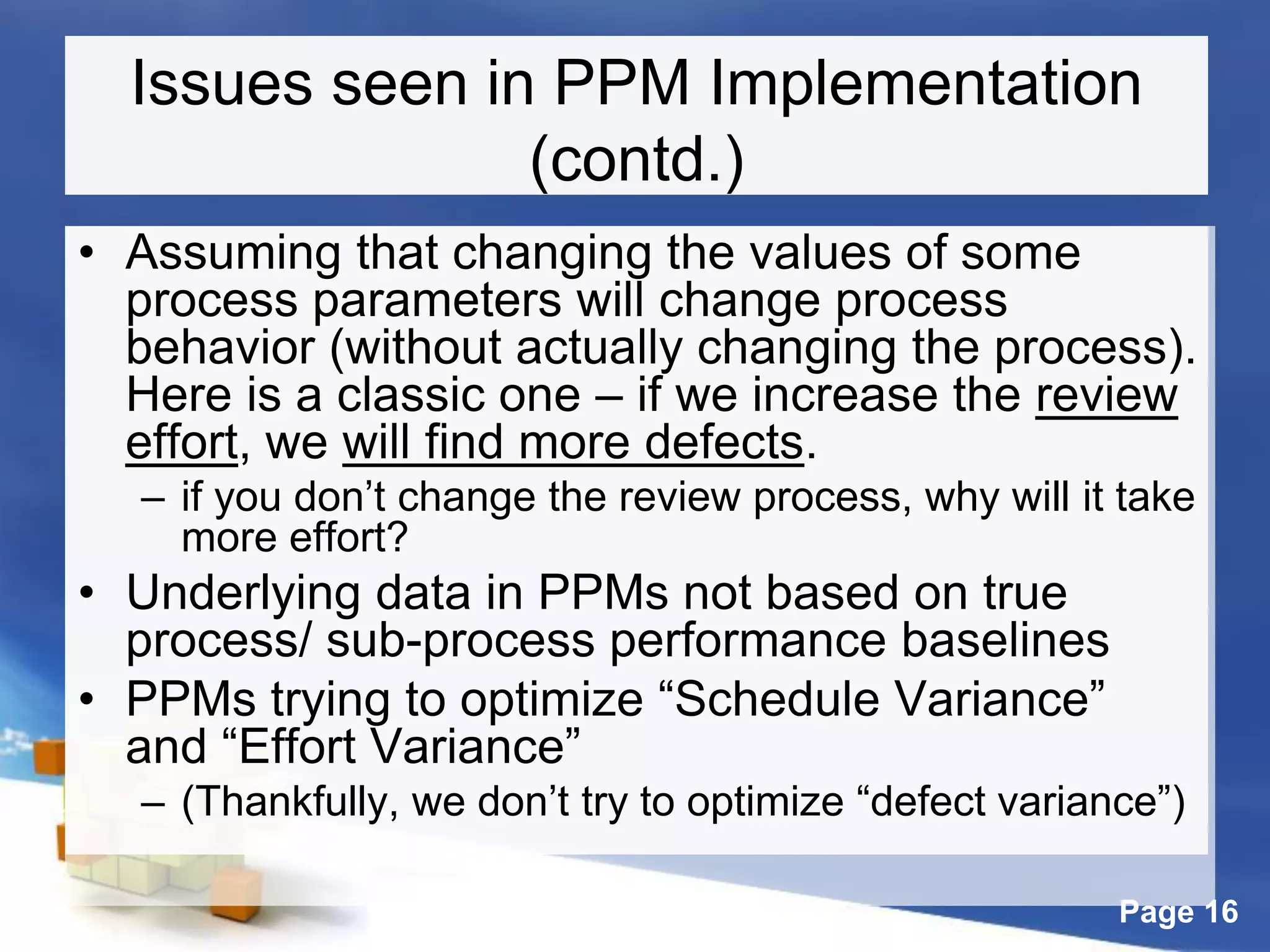 Page 16
Issues seen in PPM Implementation
(contd.)
• Assuming that changing the values of some
process parameters will change process
behavior (without actually changing the process).
Here is a classic one – if we increase the review
effort, we will find more defects.
– if you don’t change the review process, why will it take
more effort?
• Underlying data in PPMs not based on true
process/ sub-process performance baselines
• PPMs trying to optimize “Schedule Variance”
and “Effort Variance”
– (Thankfully, we don’t try to optimize “defect variance”)
 