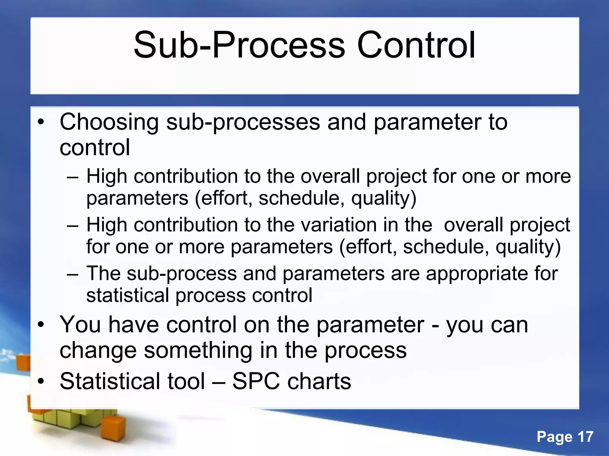 Page 17
Sub-Process Control
• Choosing sub-processes and parameter to
control
– High contribution to the overall project for one or more
parameters (effort, schedule, quality)
– High contribution to the variation in the overall project
for one or more parameters (effort, schedule, quality)
– The sub-process and parameters are appropriate for
statistical process control
• You have control on the parameter - you can
change something in the process
• Statistical tool – SPC charts
 