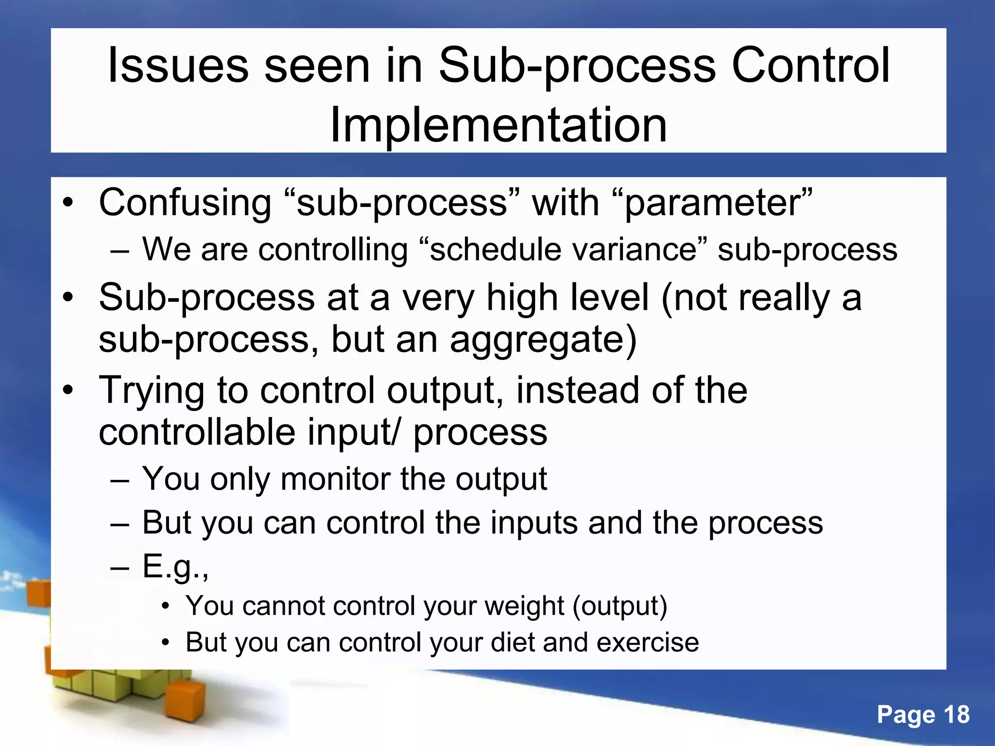 Page 18
Issues seen in Sub-process Control
Implementation
• Confusing “sub-process” with “parameter”
– We are controlling “schedule variance” sub-process
• Sub-process at a very high level (not really a
sub-process, but an aggregate)
• Trying to control output, instead of the
controllable input/ process
– You only monitor the output
– But you can control the inputs and the process
– E.g.,
• You cannot control your weight (output)
• But you can control your diet and exercise
 