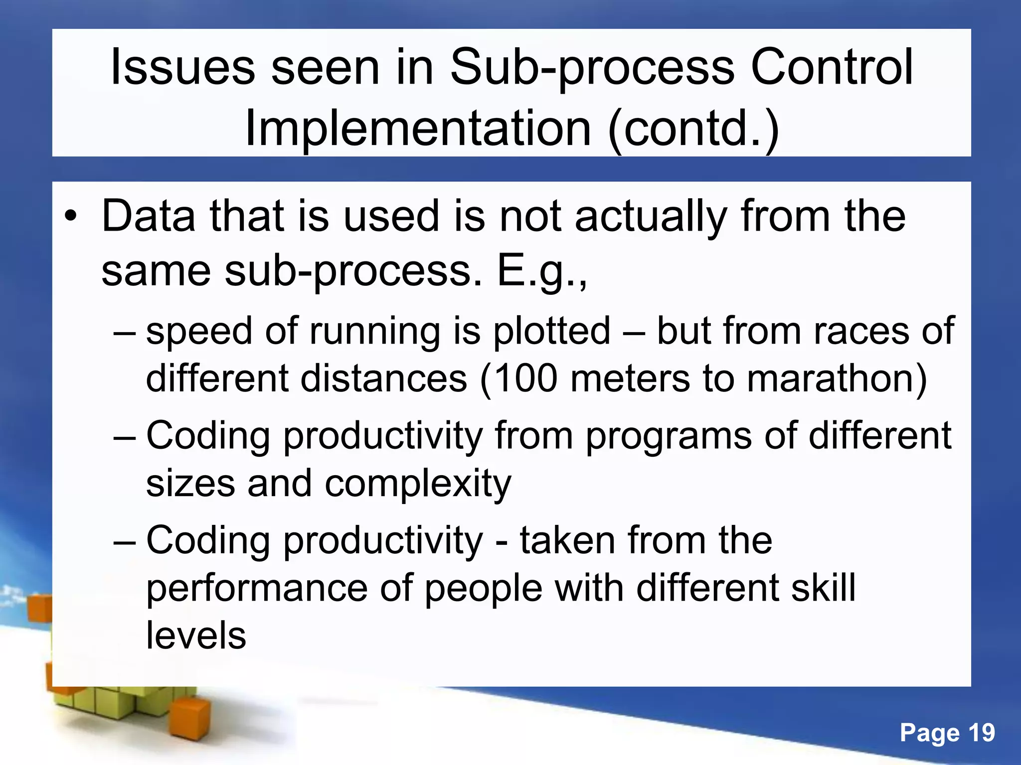 Page 19
Issues seen in Sub-process Control
Implementation (contd.)
• Data that is used is not actually from the
same sub-process. E.g.,
– speed of running is plotted – but from races of
different distances (100 meters to marathon)
– Coding productivity from programs of different
sizes and complexity
– Coding productivity - taken from the
performance of people with different skill
levels
 
