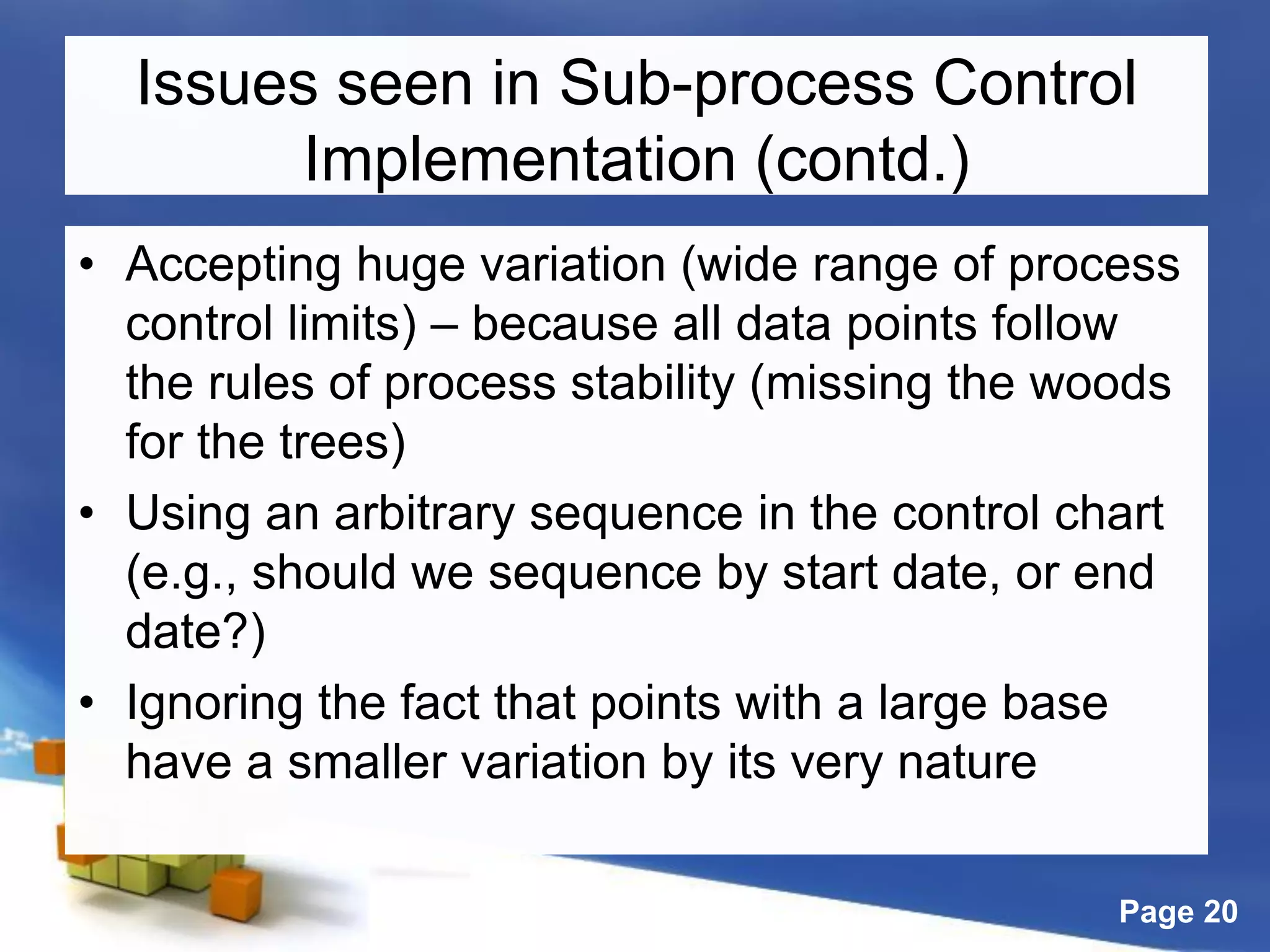 Page 20
Issues seen in Sub-process Control
Implementation (contd.)
• Accepting huge variation (wide range of process
control limits) – because all data points follow
the rules of process stability (missing the woods
for the trees)
• Using an arbitrary sequence in the control chart
(e.g., should we sequence by start date, or end
date?)
• Ignoring the fact that points with a large base
have a smaller variation by its very nature
 