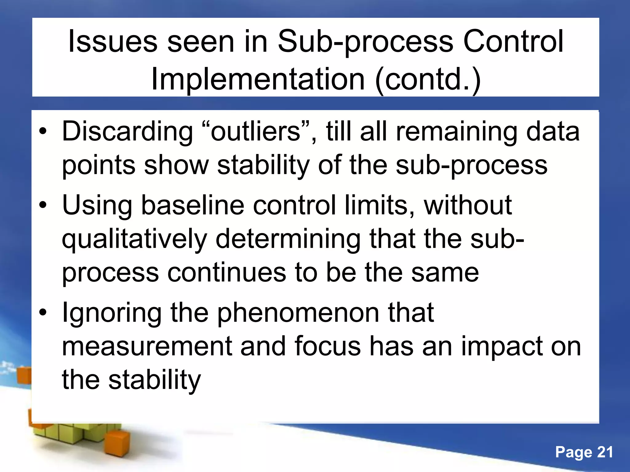 Page 21
Issues seen in Sub-process Control
Implementation (contd.)
• Discarding “outliers”, till all remaining data
points show stability of the sub-process
• Using baseline control limits, without
qualitatively determining that the sub-
process continues to be the same
• Ignoring the phenomenon that
measurement and focus has an impact on
the stability
 