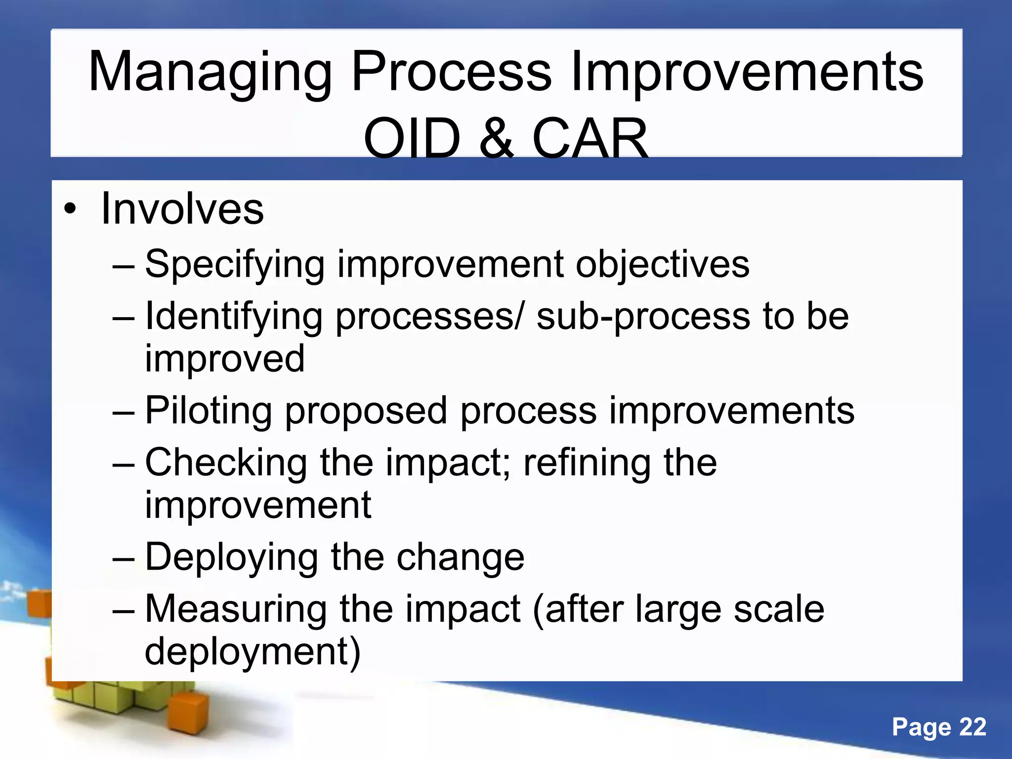Page 22
Managing Process Improvements
OID & CAR
• Involves
– Specifying improvement objectives
– Identifying processes/ sub-process to be
improved
– Piloting proposed process improvements
– Checking the impact; refining the
improvement
– Deploying the change
– Measuring the impact (after large scale
deployment)
 