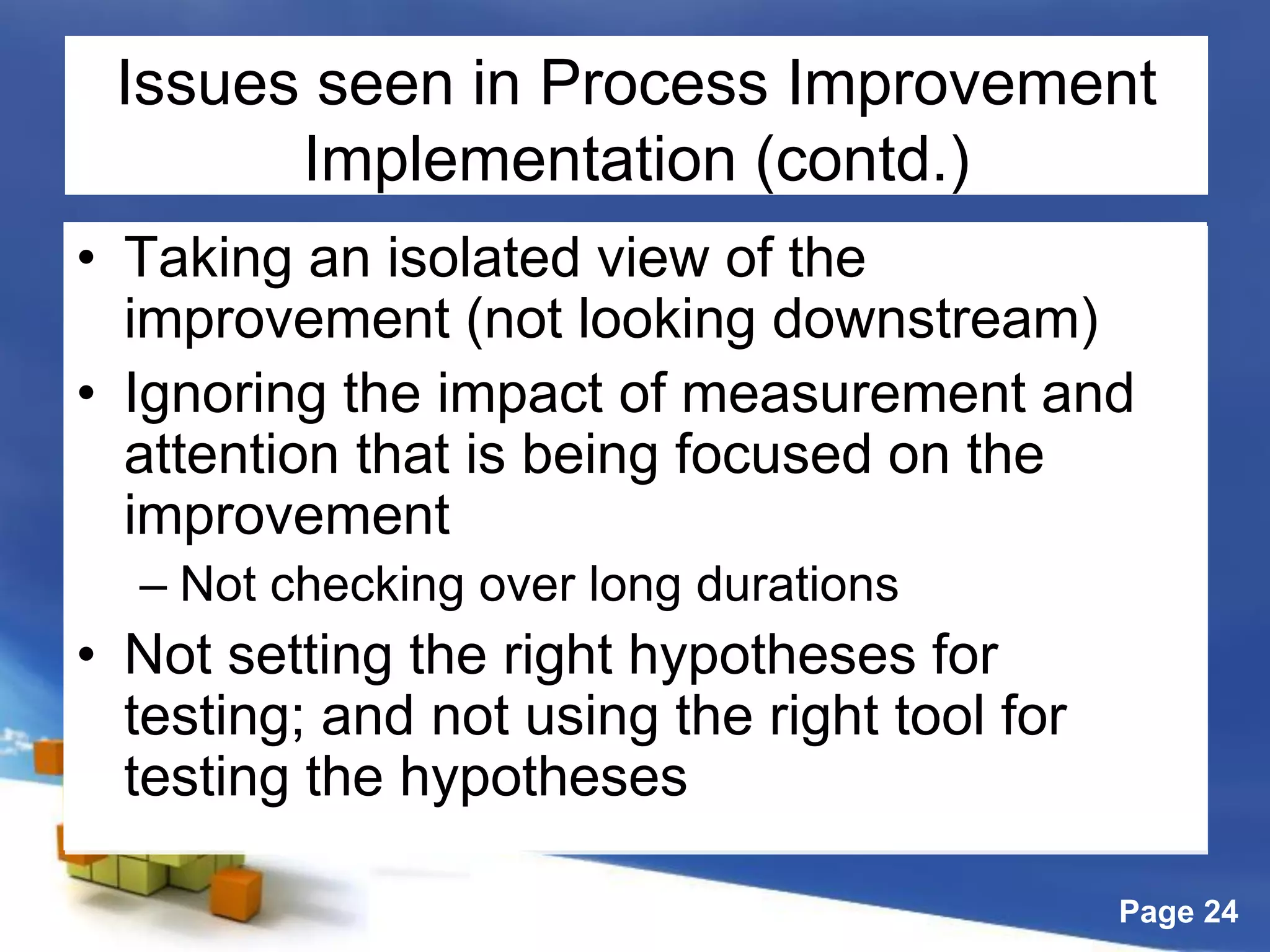Page 24
Issues seen in Process Improvement
Implementation (contd.)
• Taking an isolated view of the
improvement (not looking downstream)
• Ignoring the impact of measurement and
attention that is being focused on the
improvement
– Not checking over long durations
• Not setting the right hypotheses for
testing; and not using the right tool for
testing the hypotheses
 