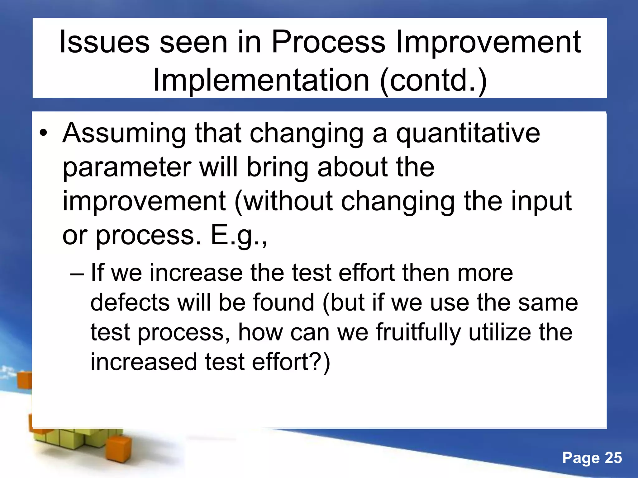 Page 25
Issues seen in Process Improvement
Implementation (contd.)
• Assuming that changing a quantitative
parameter will bring about the
improvement (without changing the input
or process. E.g.,
– If we increase the test effort then more
defects will be found (but if we use the same
test process, how can we fruitfully utilize the
increased test effort?)
 