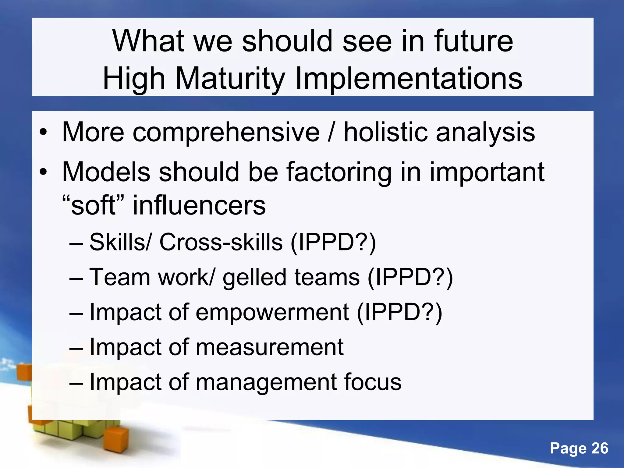 Page 26
What we should see in future
High Maturity Implementations
• More comprehensive / holistic analysis
• Models should be factoring in important
“soft” influencers
– Skills/ Cross-skills (IPPD?)
– Team work/ gelled teams (IPPD?)
– Impact of empowerment (IPPD?)
– Impact of measurement
– Impact of management focus
 