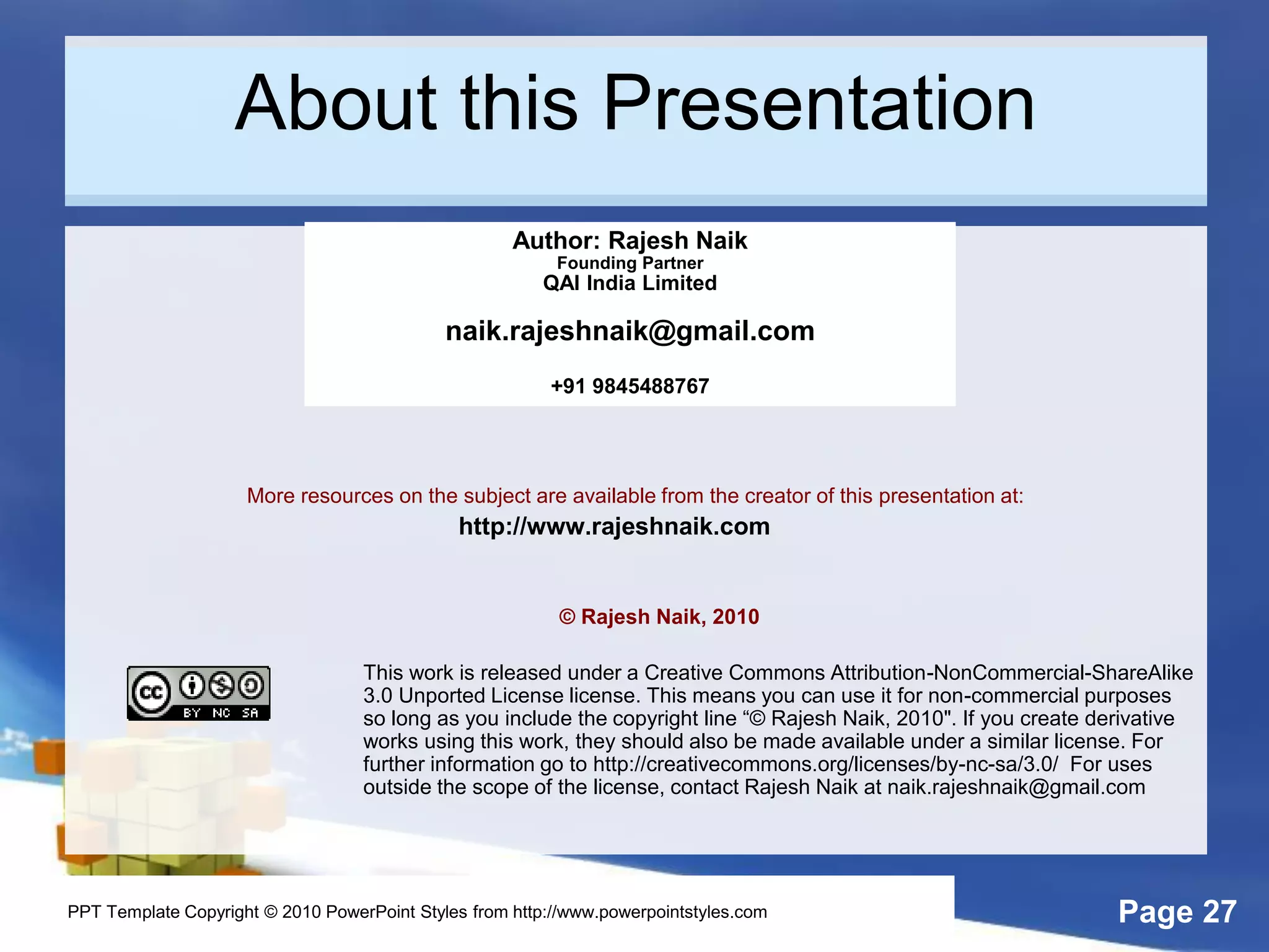Page 27
About this Presentation
More resources on the subject are available from the creator of this presentation at:
http://www.rajeshnaik.com
© Rajesh Naik, 2010
This work is released under a Creative Commons Attribution-NonCommercial-ShareAlike
3.0 Unported License license. This means you can use it for non-commercial purposes
so long as you include the copyright line “© Rajesh Naik, 2010". If you create derivative
works using this work, they should also be made available under a similar license. For
further information go to http://creativecommons.org/licenses/by-nc-sa/3.0/ For uses
outside the scope of the license, contact Rajesh Naik at naik.rajeshnaik@gmail.com
Author: Rajesh Naik
Founding Partner
QAI India Limited
naik.rajeshnaik@gmail.com
+91 9845488767
PPT Template Copyright © 2010 PowerPoint Styles from http://www.powerpointstyles.com
 