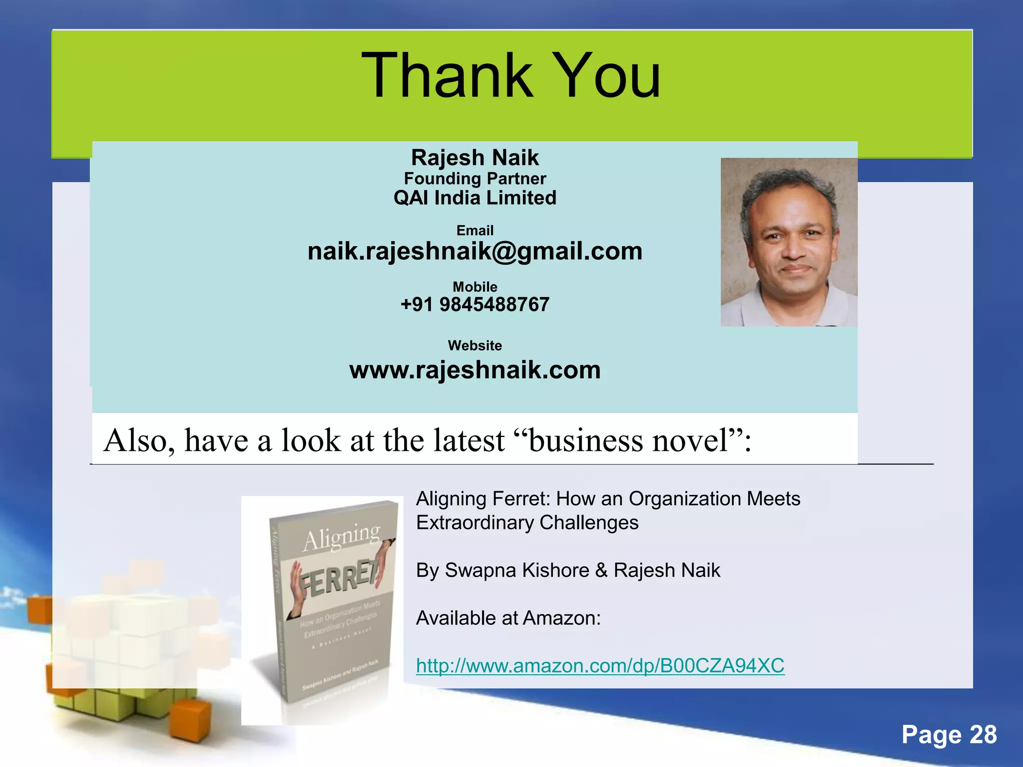 Page 28
Thank You
Rajesh Naik
Consulting Partner
QAI India Limited
Email
rajesh.naik@qaiglobal.com
OR
naik.rajeshnaik@gmail.com
Mobile
+91 9845488767
Rajesh Naik
Founding Partner
QAI India Limited
Email
naik.rajeshnaik@gmail.com
Mobile
+91 9845488767
Website
www.rajeshnaik.com
Also, have a look at the latest “business novel”:
Aligning Ferret: How an Organization Meets
Extraordinary Challenges
By Swapna Kishore & Rajesh Naik
Available at Amazon:
http://www.amazon.com/dp/B00CZA94XC
 