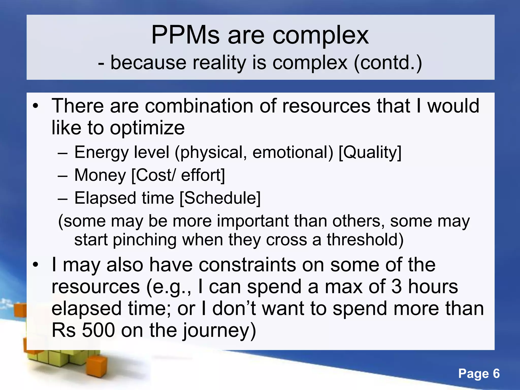 Page 6
• There are combination of resources that I would
like to optimize
– Energy level (physical, emotional) [Quality]
– Money [Cost/ effort]
– Elapsed time [Schedule]
(some may be more important than others, some may
start pinching when they cross a threshold)
• I may also have constraints on some of the
resources (e.g., I can spend a max of 3 hours
elapsed time; or I don’t want to spend more than
Rs 500 on the journey)
PPMs are complex
- because reality is complex (contd.)
 