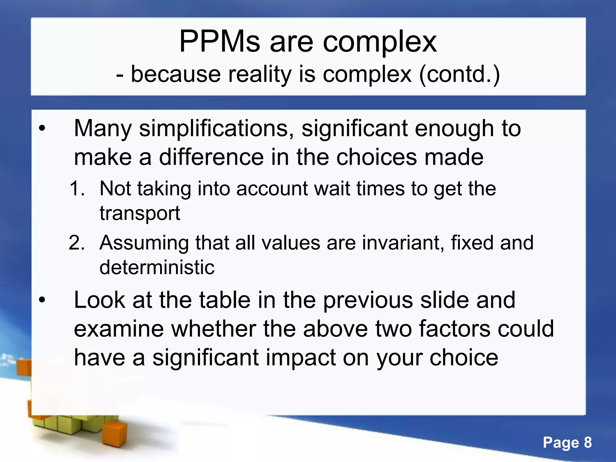 Page 8
PPMs are complex
- because reality is complex (contd.)
• Many simplifications, significant enough to
make a difference in the choices made
1. Not taking into account wait times to get the
transport
2. Assuming that all values are invariant, fixed and
deterministic
• Look at the table in the previous slide and
examine whether the above two factors could
have a significant impact on your choice
 