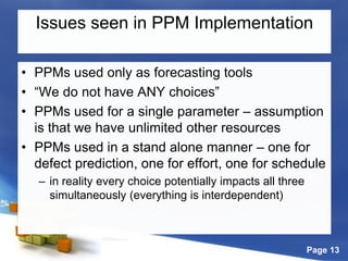 Page 13
Issues seen in PPM Implementation
• PPMs used only as forecasting tools
• “We do not have ANY choices”
• PPMs used for a single parameter – assumption
is that we have unlimited other resources
• PPMs used in a stand alone manner – one for
defect prediction, one for effort, one for schedule
– in reality every choice potentially impacts all three
simultaneously (everything is interdependent)
 