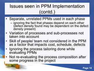 Page 14
Issues seen in PPM Implementation
(contd.)
• Separate, unrelated PPMs used in each phase
– ignoring the fact that phases depend on each other
(defect density found may be dependent on the defect
density present)
• Variation of processes and sub-processes not
taken into account
• Skill of people/ team not considered in the PPM
as a factor that impacts cost, schedule, defects
• Ignoring the process tailoring done while
evaluating PPMs
• Not re-evaluating the process composition after
some progress in the project
 