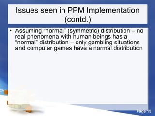 Page 15
Issues seen in PPM Implementation
(contd.)
• Assuming “normal” (symmetric) distribution – no
real phenomena with human beings has a
“normal” distribution – only gambling situations
and computer games have a normal distribution
 