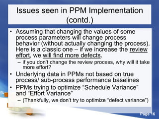 Page 16
Issues seen in PPM Implementation
(contd.)
• Assuming that changing the values of some
process parameters will change process
behavior (without actually changing the process).
Here is a classic one – if we increase the review
effort, we will find more defects.
– if you don’t change the review process, why will it take
more effort?
• Underlying data in PPMs not based on true
process/ sub-process performance baselines
• PPMs trying to optimize “Schedule Variance”
and “Effort Variance”
– (Thankfully, we don’t try to optimize “defect variance”)
 