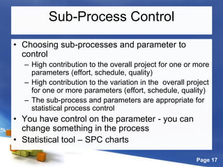 Page 17
Sub-Process Control
• Choosing sub-processes and parameter to
control
– High contribution to the overall project for one or more
parameters (effort, schedule, quality)
– High contribution to the variation in the overall project
for one or more parameters (effort, schedule, quality)
– The sub-process and parameters are appropriate for
statistical process control
• You have control on the parameter - you can
change something in the process
• Statistical tool – SPC charts
 