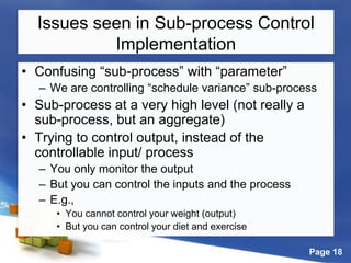 Page 18
Issues seen in Sub-process Control
Implementation
• Confusing “sub-process” with “parameter”
– We are controlling “schedule variance” sub-process
• Sub-process at a very high level (not really a
sub-process, but an aggregate)
• Trying to control output, instead of the
controllable input/ process
– You only monitor the output
– But you can control the inputs and the process
– E.g.,
• You cannot control your weight (output)
• But you can control your diet and exercise
 