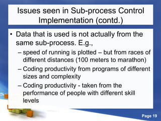 Page 19
Issues seen in Sub-process Control
Implementation (contd.)
• Data that is used is not actually from the
same sub-process. E.g.,
– speed of running is plotted – but from races of
different distances (100 meters to marathon)
– Coding productivity from programs of different
sizes and complexity
– Coding productivity - taken from the
performance of people with different skill
levels
 