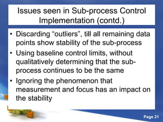 Page 21
Issues seen in Sub-process Control
Implementation (contd.)
• Discarding “outliers”, till all remaining data
points show stability of the sub-process
• Using baseline control limits, without
qualitatively determining that the sub-
process continues to be the same
• Ignoring the phenomenon that
measurement and focus has an impact on
the stability
 
