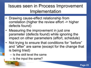 Page 23
Issues seen in Process Improvement
Implementation
• Drawing cause-effect relationship from
correlation (higher the review effort -> higher
defects found)
• Measuring the improvement in just one
parameter (defects found) while ignoring the
impact on other parameters (effort, schedule)
• Not trying to ensure that conditions for “before”
and “after” are same (except for the change that
is being tried)
– Is the skill level the same
– Is the input the same?
 