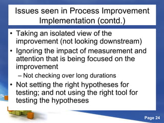 Page 24
Issues seen in Process Improvement
Implementation (contd.)
• Taking an isolated view of the
improvement (not looking downstream)
• Ignoring the impact of measurement and
attention that is being focused on the
improvement
– Not checking over long durations
• Not setting the right hypotheses for
testing; and not using the right tool for
testing the hypotheses
 