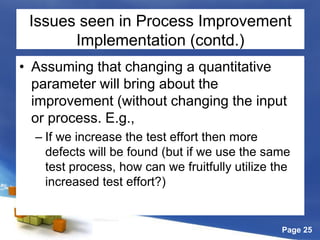 Page 25
Issues seen in Process Improvement
Implementation (contd.)
• Assuming that changing a quantitative
parameter will bring about the
improvement (without changing the input
or process. E.g.,
– If we increase the test effort then more
defects will be found (but if we use the same
test process, how can we fruitfully utilize the
increased test effort?)
 