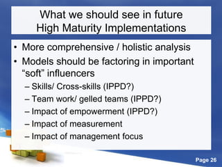 Page 26
What we should see in future
High Maturity Implementations
• More comprehensive / holistic analysis
• Models should be factoring in important
“soft” influencers
– Skills/ Cross-skills (IPPD?)
– Team work/ gelled teams (IPPD?)
– Impact of empowerment (IPPD?)
– Impact of measurement
– Impact of management focus
 
