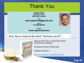 Page 28
Thank You
Rajesh Naik
Consulting Partner
QAI India Limited
Email
rajesh.naik@qaiglobal.com
OR
naik.rajeshnaik@gmail.com
Mobile
+91 9845488767
Rajesh Naik
Founding Partner
QAI India Limited
Email
naik.rajeshnaik@gmail.com
Mobile
+91 9845488767
Website
www.rajeshnaik.com
Also, have a look at the latest “business novel”:
Aligning Ferret: How an Organization Meets
Extraordinary Challenges
By Swapna Kishore & Rajesh Naik
Available at Amazon:
http://www.amazon.com/dp/B00CZA94XC
 