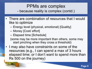 Page 6
• There are combination of resources that I would
like to optimize
– Energy level (physical, emotional) [Quality]
– Money [Cost/ effort]
– Elapsed time [Schedule]
(some may be more important than others, some may
start pinching when they cross a threshold)
• I may also have constraints on some of the
resources (e.g., I can spend a max of 3 hours
elapsed time; or I don’t want to spend more than
Rs 500 on the journey)
PPMs are complex
- because reality is complex (contd.)
 