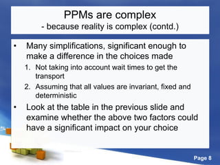 Page 8
PPMs are complex
- because reality is complex (contd.)
• Many simplifications, significant enough to
make a difference in the choices made
1. Not taking into account wait times to get the
transport
2. Assuming that all values are invariant, fixed and
deterministic
• Look at the table in the previous slide and
examine whether the above two factors could
have a significant impact on your choice
 