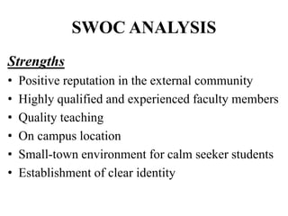 SWOC ANALYSIS
Strengths
• Positive reputation in the external community
• Highly qualified and experienced faculty members
• Quality teaching
• On campus location
• Small-town environment for calm seeker students
• Establishment of clear identity
 