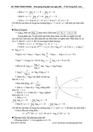 GV: TRẦN THANH PHONG Khai giảng hàng năm vào ngày 30/6 77 Nơ Trang Gưh - bmt 
Tel: 0927.244.963 www.facebook.com/phongmath.bmt 
2 
2 
▪ Khi a > 1: lim x 
x 
a 
® + ¥ 
= + ¥ ; lim 0 x 
x 
a 
® - ¥ 
= . 
▪ Khi 0 < a < 1: lim 0 x 
x 
a 
® + ¥ 
= ; lim x 
x 
a 
® - ¥ 
= + ¥ . 
▪ Với a > b > 0 ta có: ax > bx  x > 0 và ax < bx  x < 0. 
(Vẽ đồ thị của hàm số trong hai trường hợp a > 1 và 0< a< 1để nhớ các tính chất 
) 
◙ Hàm số logarit: 
 Chú ý: Khi xét loga x phải chú ý điều kiện a> 0; a ¹ 1 va x> 0. 
Trong phần này Ta giả thiết mỗi biểu thức được xét đều có nghĩa (có thể 
yêu cầu học sinh nêu các điều kiện để các biểu thức có nghĩa như: Mẫu khác 0, cơ 
số a, b thỏa 0 < a,b ≠ 1, đối số của logarit phải dương). 
▪ Cho 0 < a  1 , x > 0: logax = y  a y = x. 
▪ Với 0 < a  1 ta có: loga n a = n ( n > 0 ) ; log m 
aa = m (m  ¡ ); loga1 = 
0; log 1 a a = . 
▪ loga(x1.x2) = logax1 + logax2; 1 
2 
loga 
x 
x 
= logax1 - logax2 ( x1; x2 > 0 ). 
▪ logax = .logax (x > 0) và 
1 
log .loga a 
x x  
 
= (x > 0, α ≠ 0). 
▪ Đổi cơ số: 
log 
log 
log 
b 
a 
b 
x 
x 
a 
= hay logax = logab.logbx 
▪ logab = 
1 
logb a 
và log .log 1 a b b a= . 
▪ Hàm số y = logax xác định và liên tục 
trên (0 ;+ ∞ ). 
▪ Đạo hàm ( )/ 1 
log 
.ln a x 
x a 
= 
▪ Khi a > 1 hàm số y = logax đồng biến 
trên ( 0 ; + ∞ ). 
▪ Khi 0 < a < 1 hàm số y = logax nghịch 
biến trên ( 0; + ∞ ). 
▪ Nếu a > 1: 
lim log ; lim log a a 
x x 
x x 
® + ¥ ® - ¥ 
= + ¥ = - ¥ 
▪ Nếu 0 < a < 1: lim log ; lim log a a 
x x 
x x 
® + ¥ ® - ¥ 
= - ¥ = + ¥ . 
(Vẽ đồ thị của hàm số trong hai trường hợp a > 1 và 0 < a < 1 để nhớ các tính chất ) 
▪ Chú ý đến các công thức: 
log a b (0 1; 0) b = a < a ¹ b> và log (0 1) b 
a b = a < a ¹ 
◙ Phương trình, bất phương trình mũ: 
▪ Phương trình ax = b có nghiệm  b > 0. 
 