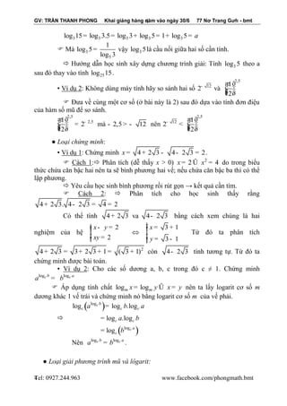 GV: TRẦN THANH PHONG Khai giảng hàng năm vào ngày 30/6 77 Nơ Trang Gưh - bmt 
Tel: 0927.244.963 www.facebook.com/phongmath.bmt 
4 
4 
3 3 3 3 3 log 15= log 3.5= log 3+ log 5= 1+ log 5= a 
 Mà 3 
5 
1 
log 5 
log 3 
= vậy 3 log 5là cầu nối giữa hai số cần tính. 
 Hướng dẫn học sinh xây dựng chương trình giải: Tính 3 log 5 theo a 
sau đó thay vào tính 25 log 15. 
▪ Ví dụ 2: Không dùng máy tính hãy so sánh hai số 
2,5 
12 1 
2 
2 
vμ - æ ö 
ç ÷÷ çç ÷ è ø 
 Đưa về cùng một cơ số (ở bài này là 2) sau đó dựa vào tính đơn điệu 
của hàm số mũ để so sánh. 
2,5 
1 2,5 
2 
2 
- æ ö 
ç ÷÷ = çç ÷ è ø 
mà - 2,5 > - 12 nên 
2,5 
12 1 
2 
2 
- æ ö 
< ç ÷÷ çç ÷ è ø 
● Loại chứng minh: 
▪ Ví dụ 1: Chứng minh x = 4+ 2 3 - 4- 2 3 = 2. 
 Cách 1: Phân tích (dễ thấy x > 0) 2 x = 2Û x = 4 do trong biểu 
thức chứa căn bậc hai nên ta sẽ bình phương hai vế; nếu chứa căn bậc ba thì có thể 
lập phương. 
 Yêu cầu học sinh bình phương rồi rút gọn → kết quả cần tìm. 
 Cách 2:  Phân tích cho học sinh thấy rằng 
4+ 2 3. 4- 2 3 = 4 = 2 
Có thể tính 4+ 2 3 va 4- 2 3 bằng cách xem chúng là hai 
nghiệm của hệ 
2 
2 
x y 
xy 
ì - = ïïíï 
îï = 
 
3 1 
3 1 
x 
y 
ìï 
= + ïíï 
= - ïî 
Từ đó ta phân tích 
2 4+ 2 3 = 3+ 2 3 + 1= ( 3 + 1) còn 4- 2 3 tính tương tự. Từ đó ta 
chứng minh được bài toán. 
▪ Ví dụ 2: Cho các số dương a, b, c trong đó c ≠ 1. Chứng minh 
logc b logc a a = b 
 Áp dụng tính chất log log m m x = y Û x = y nên ta lấy logarit cơ số m 
dương khác 1 vế trái và chứng minh nó bằng logarit cơ số m của vế phải. 
 
( ) 
( ) 
log 
log 
log log .log 
log .log 
log 
c 
c 
b 
c c c 
c c 
a 
c 
a b a 
a b 
b 
= 
= 
= 
Nên logc b logc a a = b . 
● Loại giải phương trình mũ và lôgarit: 
 